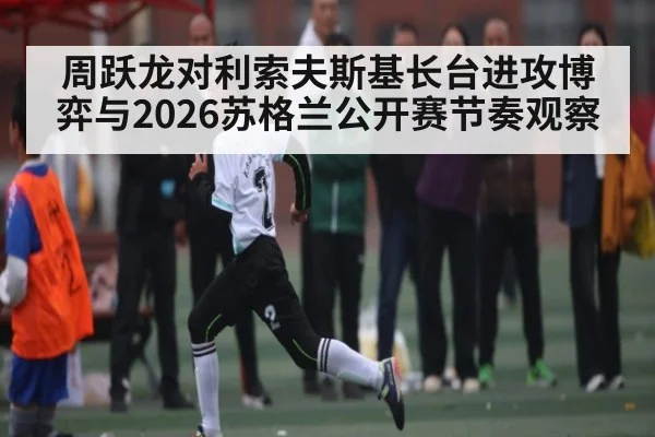 周跃龙对利索夫斯基长台进攻博弈与2026苏格兰公开赛节奏观察